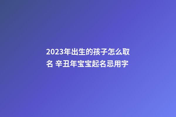 2023年出生的孩子怎么取名 辛丑年宝宝起名忌用字